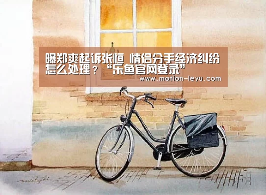 曝郑爽起诉张恒 情侣分手经济纠纷怎么处理?“乐鱼官网登录”(图2) 乐鱼体育