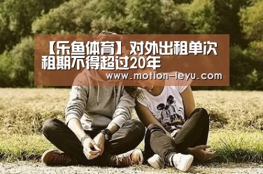 【乐鱼体育】对外出租单次租期不得超过20年(图2) 乐鱼体育官网网址