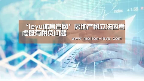 ‘leyu体育官网’房地产税立法应考虑既有税负问题(图1) 乐鱼体育官网网址