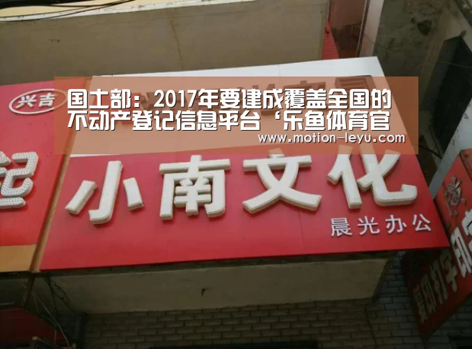 国土部:2017年要建成覆盖全国的不动产登记信息平台‘乐鱼体育官网网址’(图2) 乐鱼体育