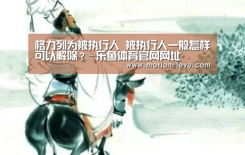 格力列为被执行人 被执行人一般怎样可以解除?-乐鱼体育官网网址(图1) 乐鱼官网登录